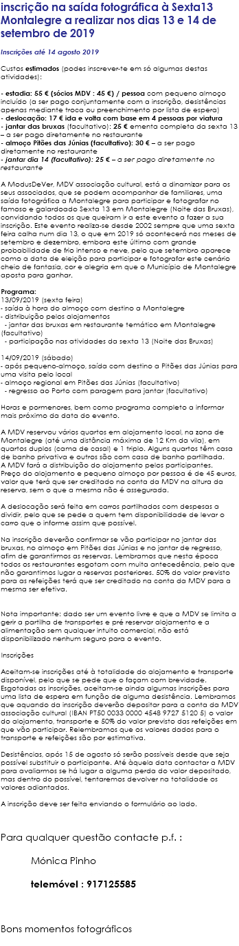 inscrição na saída fotográfica à Sexta13 Montalegre a realizar nos dias 13 e 14 de setembro de 2019 Inscrições até 14 agosto 2019 Custos estimados (podes inscrever-te em só algumas destas atividades): - estadia: 55 € (sócios MDV : 45 €) / pessoa com pequeno almoço incluído (a ser pago conjuntamente com a inscrição, desistências apenas mediante troca ou preenchimento por lista de espera) - deslocação: 17 € ida e volta com base em 4 pessoas por viatura - jantar das bruxas (facultativo): 25 € ementa completa da sexta 13 – a ser pago diretamente no restaurante - almoço Pitões das Júnias (facultativo): 30 € – a ser pago diretamente no restaurante - jantar dia 14 (facultativo): 25 € – a ser pago diretamente no restaurante A ModusDeVer, MDV associação cultural, está a dinamizar para os seus associados, que se podem acompanhar de familiares, uma saída fotográfica a Montalegre para participar e fotografar no famoso e galardoado Sexta 13 em Montalegre (Noite das Bruxas), convidando todos os que queiram ir a este evento a fazer a sua inscrição. Este evento realiza-se desde 2002 sempre que uma sexta feira calha num dia 13, o que em 2019 só acontecerá nos meses de setembro e dezembro, embora este último com grande probabilidade de frio intenso e neve, pelo que setembro aparece como a data de eleição para participar e fotografar este cenário cheio de fantasia, cor e alegria em que o Município de Montalegre aposta para ganhar. Programa: 13/09/2019 (sexta feira) - saída à hora do almoço com destino a Montalegre - distribuição pelos alojamentos - jantar das bruxas em restaurante temático em Montalegre (facultativo) - participação nas atividades da sexta 13 (Noite das Bruxas) 14/09/2019 (sábado) - após pequeno-almoço, saída com destino a Pitões das Júnias para uma visita pelo local - almoço regional em Pitões das Júnias (facultativo) - regresso ao Porto com paragem para jantar (facultativo) Horas e pormenores, bem como programa completo a informar mais próximo da data do evento. A MDV reservou vários quartos em alojamento local, na zona de Montalegre (até uma distância máxima de 12 Km da vila), em quartos duplos (cama de casal) e 1 triplo. Alguns quartos têm casa de banho privativa e outros são com casa de banho partilhada. A MDV fará a distribuição do alojamento pelos participantes. Preço do alojamento e pequeno almoço por pessoa é de 45 euros, valor que terá que ser creditado na conta da MDV na altura da reserva, sem o que a mesma não é assegurada. A deslocação será feita em carros partilhados com despesas a dividir, pelo que se pede a quem tem disponibilidade de levar o carro que o informe assim que possível. Na inscrição deverão confirmar se vão participar no jantar das bruxas, no almoço em Pitões das Júnias e no jantar de regresso, afim de garantirmos as reservas. Lembramos que nesta época todos os restaurantes esgotam com muita antecedência, pelo que não garantimos lugar a reservas posteriores. 50% do valor previsto para as refeições terá que ser creditado na conta da MDV para a mesma ser efetiva. Nota importante: dado ser um evento livre e que a MDV se limita a gerir a partilha de transportes e pré reservar alojamento e a alimentação sem qualquer intuito comercial, não está disponibilizado nenhum seguro para o evento. Inscrições Aceitam-se inscrições até à totalidade do alojamento e transporte disponível, pelo que se pede que o façam com brevidade. Esgotadas as inscrições, aceitam-se ainda algumas inscrições para uma lista de espera em função de alguma desistência. Lembramos que aquando da inscrição deverão depositar para a conta da MDV associação cultural (IBAN PT50 0033 0000 4548 9727 5120 5) o valor do alojamento, transporte e 50% do valor previsto das refeições em que vão participar. Relembramos que os valores dados para o transporte e refeições são por estimativa. Desistências, após 15 de agosto só serão possíveis desde que seja possível substituir o participante. Até àquela data contactar a MDV para avaliarmos se há lugar a alguma perda do valor depositado, mas dentro do possível, tentaremos devolver na totalidade os valores adiantados. A inscrição deve ser feita enviando o formulário ao lado. Para qualquer questão contacte p.f. : Mónica Pinho monicapinho@modusdever.com telemóvel : 917125585 Bons momentos fotográficos 