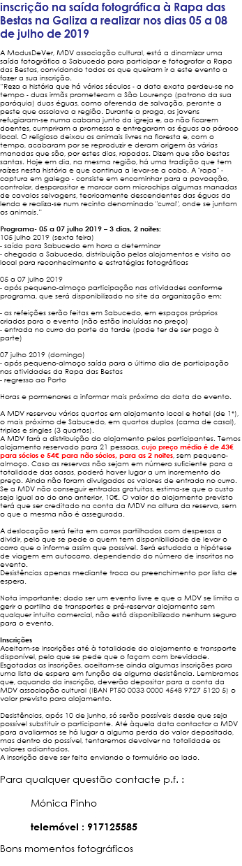 inscrição na saída fotográfica à Rapa das Bestas na Galiza a realizar nos dias 05 a 08 de julho de 2019 A ModusDeVer, MDV associação cultural, está a dinamizar uma saída fotográfica a Sabucedo para participar e fotografar a Rapa das Bestas, convidando todos os que queiram ir a este evento a fazer a sua inscrição. “Reza a história que há vários séculos - a data exata perdeu-se no tempo - duas irmãs prometeram a São Lourenço (patrono da sua paróquia) duas éguas, como oferenda de salvação, perante a peste que assolava a região. Durante a praga, as jovens refugiaram-se numa cabana junto da igreja e, ao não ficarem doentes, cumpriram a promessa e entregaram as éguas ao pároco local. O religioso deixou os animais livres na floresta e, com o tempo, acabaram por se reproduzir e deram origem às várias manadas que são, por estes dias, rapadas. Dizem que são bestas santas. Hoje em dia, na mesma região, há uma tradição que tem raízes nesta história e que continua a levar-se a cabo. A "rapa" - captura em galego - consiste em encaminhar para a povoação, controlar, desparasitar e marcar com microchips algumas manadas de cavalos selvagens, teoricamente descendentes das éguas da lenda e realiza-se num recinto denominado "curral", onde se juntam os animais.” Programa- 05 a 07 julho 2019 – 3 dias, 2 noites: 105 julho 2019 (sexta feira) - saída para Sabucedo em hora a determinar - chegada a Sabucedo, distribuição pelos alojamentos e visita ao local para reconhecimento e estratégias fotográficas 05 a 07 julho 2019 - após pequeno-almoço participação nas atividades conforme programa, que será disponibilizado no site da organização em: http://rapadasbestas.gal/ - as refeições serão feitas em Sabucedo, em espaços próprios criados para o evento (não estão incluídas no preço) - entrada no curro da parte da tarde (pode ter de ser pago à parte) 07 julho 2019 (domingo) - após pequeno-almoço saída para o último dia de participação nas atividades da Rapa das Bestas - regresso ao Porto Horas e pormenores a informar mais próximo da data do evento. A MDV reservou vários quartos em alojamento local e hotel (de 1*), o mais próximo de Sabucedo, em quartos duplos (cama de casal), triplos e singles (3 quartos). A MDV fará a distribuição do alojamento pelos participantes. Temos alojamento reservado para 21 pessoas, cujo preço médio é de 43€ para sócios e 54€ para não sócios, para as 2 noites, sem pequeno-almoço. Caso as reservas não sejam em número suficiente para a totalidade das casas, poderá haver lugar a um incremento do preço. Ainda não foram divulgados os valores de entrada no curro. Se a MDV não conseguir entradas gratuitas, estima-se que o custo seja igual ao do ano anterior, 10€. O valor do alojamento previsto terá que ser creditado na conta da MDV na altura da reserva, sem o que a mesma não é assegurada. A deslocação será feita em carros partilhados com despesas a dividir, pelo que se pede a quem tem disponibilidade de levar o carro que o informe assim que possível. Será estudada a hipótese de viagem em autocarro, dependendo do número de inscritos no evento. Desistências apenas mediante troca ou preenchimento por lista de espera. Nota importante: dado ser um evento livre e que a MDV se limita a gerir a partilha de transportes e pré-reservar alojamento sem qualquer intuito comercial, não está disponibilizado nenhum seguro para o evento. Inscrições Aceitam-se inscrições até à totalidade do alojamento e transporte disponível, pelo que se pede que o façam com brevidade. Esgotadas as inscrições, aceitam-se ainda algumas inscrições para uma lista de espera em função de alguma desistência. Lembramos que, aquando da inscrição, deverão depositar para a conta da MDV associação cultural (IBAN PT50 0033 0000 4548 9727 5120 5) o valor previsto para alojamento. Desistências, após 10 de junho, só serão possíveis desde que seja possível substituir o participante. Até àquela data contactar a MDV para avaliarmos se há lugar a alguma perda do valor depositado, mas dentro do possível, tentaremos devolver na totalidade os valores adiantados. A inscrição deve ser feita enviando o formulário ao lado. Para qualquer questão contacte p.f. : Mónica Pinho monicapinho@modusdever.com telemóvel : 917125585 Bons momentos fotográficos 